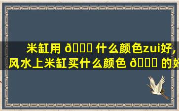 米缸用 🐋 什么颜色zui
好,风水上米缸买什么颜色 🐟 的好